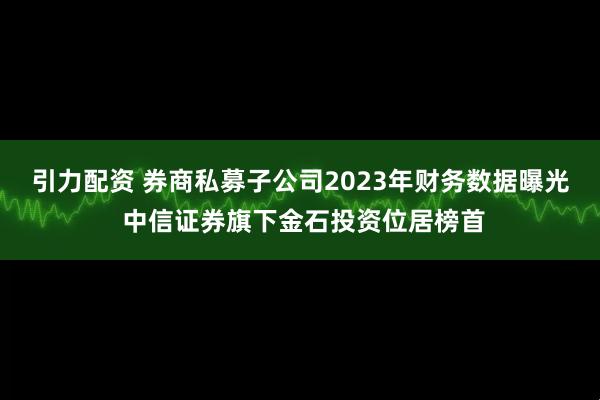 引力配资 券商私募子公司2023年财务数据曝光 中信证券旗下金石投资位居榜首