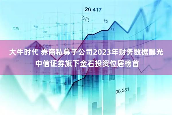 大牛时代 券商私募子公司2023年财务数据曝光 中信证券旗下金石投资位居榜首