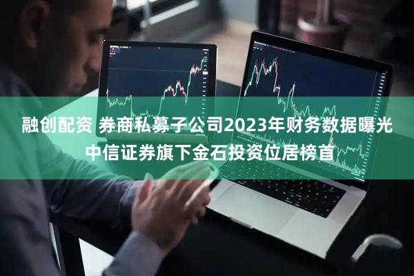 融创配资 券商私募子公司2023年财务数据曝光 中信证券旗下金石投资位居榜首