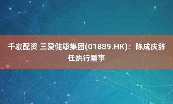 千宏配资 三爱健康集团(01889.HK)：陈成庆辞任执行董事