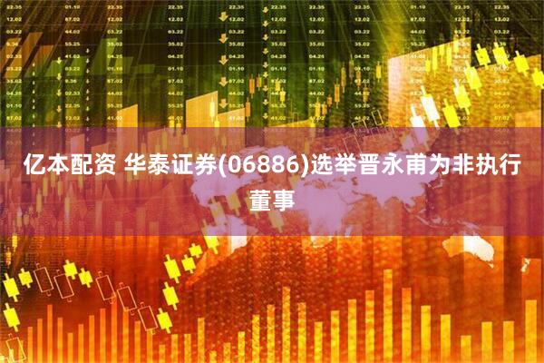 亿本配资 华泰证券(06886)选举晋永甫为非执行董事