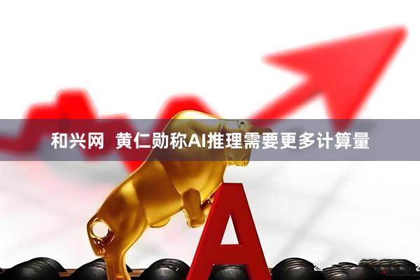 和兴网  黄仁勋称AI推理需要更多计算量