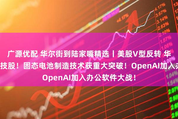 广源优配 华尔街到陆家嘴精选丨美股V型反转 华尔街仍力荐科技股！固态电池制造技术获重大突破！OpenAI加入办公软件大战！