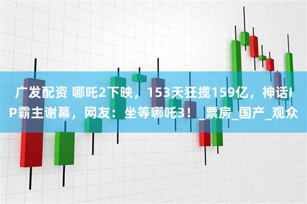 广发配资 哪吒2下映，153天狂揽159亿，神话IP霸主谢幕，网友：坐等哪吒3！_票房_国产_观众