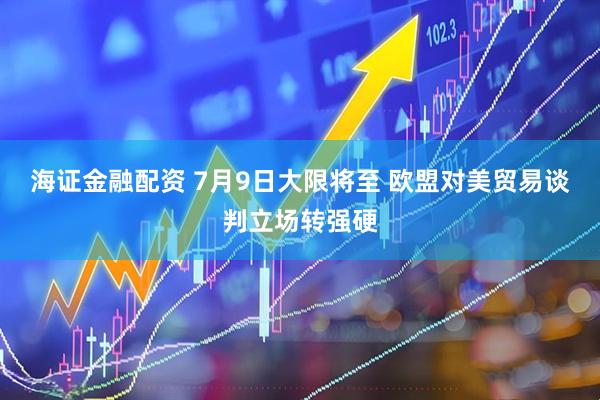 海证金融配资 7月9日大限将至 欧盟对美贸易谈判立场转强硬