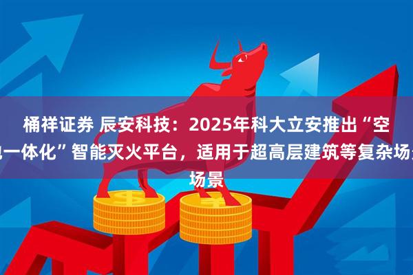 桶祥证券 辰安科技：2025年科大立安推出“空地一体化”智能灭火平台，适用于超高层建筑等复杂场景