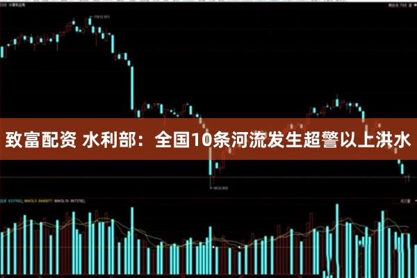 致富配资 水利部：全国10条河流发生超警以上洪水