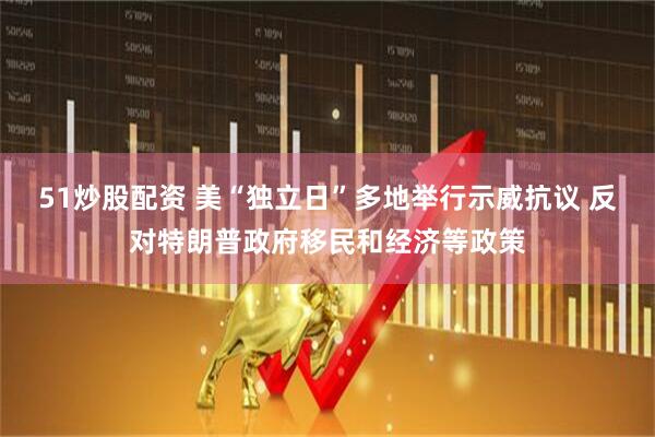 51炒股配资 美“独立日”多地举行示威抗议 反对特朗普政府移民和经济等政策