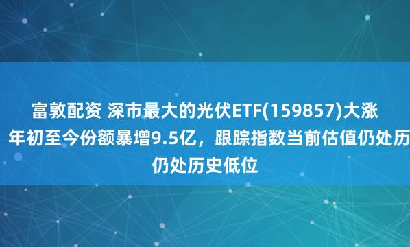 富敦配资 深市最大的光伏ETF(159857)大涨超5%，年初至今份额暴增9.5亿，跟踪指数当前估值仍处历史低位