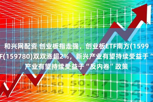 和兴网配资 创业板指走强，创业板ETF南方(159948)、双创ETF(159780)双双涨超2%，新兴产业有望持续受益于“反内卷”政策
