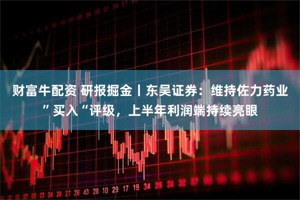 财富牛配资 研报掘金丨东吴证券：维持佐力药业”买入“评级，上半年利润端持续亮眼