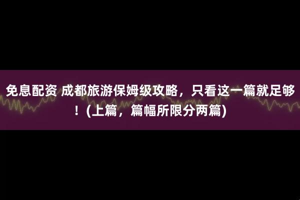 免息配资 成都旅游保姆级攻略，只看这一篇就足够！(上篇，篇幅所限分两篇)