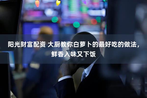 阳光财富配资 大厨教你白萝卜的最好吃的做法，鲜香入味又下饭