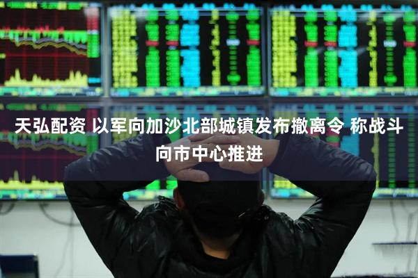 天弘配资 以军向加沙北部城镇发布撤离令 称战斗向市中心推进