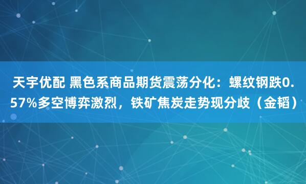 天宇优配 黑色系商品期货震荡分化：螺纹钢跌0.57%多空博弈激烈，铁矿焦炭走势现分歧（金韬）