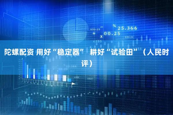陀螺配资 用好“稳定器”  耕好“试验田”（人民时评）