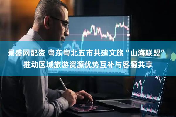 景盛网配资 粤东粤北五市共建文旅“山海联盟” 推动区域旅游资源优势互补与客源共享