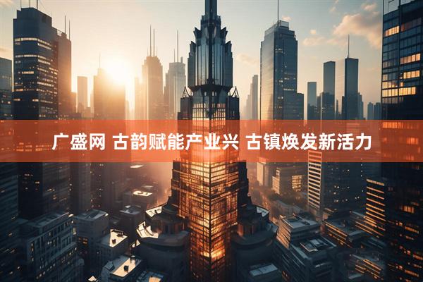 广盛网 古韵赋能产业兴 古镇焕发新活力