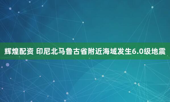 辉煌配资 印尼北马鲁古省附近海域发生6.0级地震