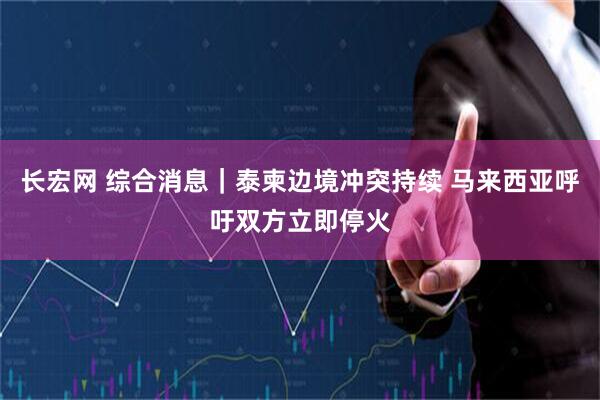 长宏网 综合消息｜泰柬边境冲突持续 马来西亚呼吁双方立即停火