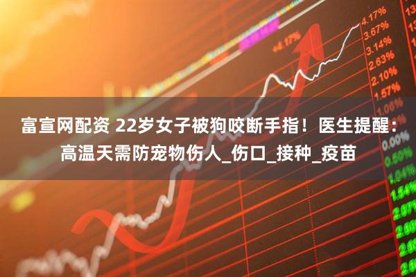 富宣网配资 22岁女子被狗咬断手指！医生提醒：高温天需防宠物伤人_伤口_接种_疫苗