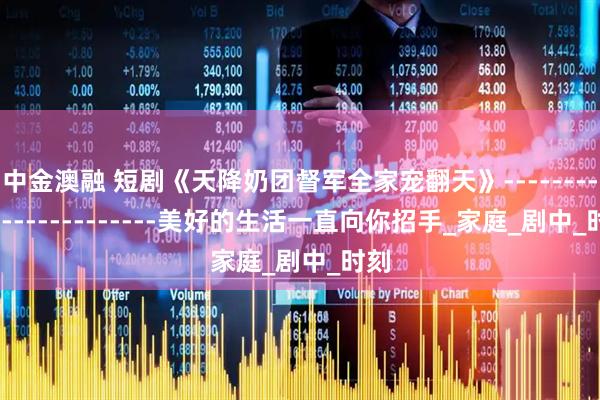 中金澳融 短剧《天降奶团督军全家宠翻天》------------------------美好的生活一直向你招手_家庭_剧中_时刻