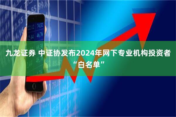 九龙证券 中证协发布2024年网下专业机构投资者“白名单”