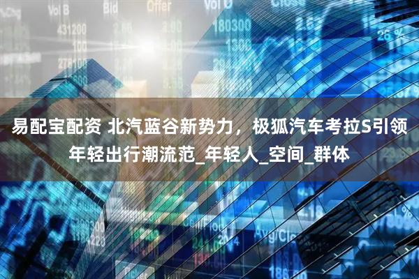 易配宝配资 北汽蓝谷新势力，极狐汽车考拉S引领年轻出行潮流范_年轻人_空间_群体