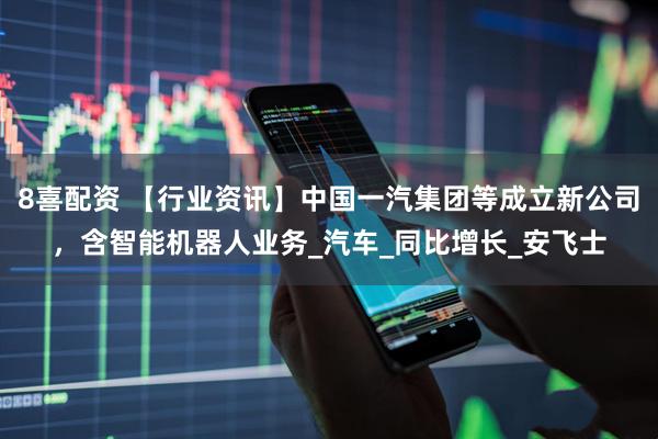 8喜配资 【行业资讯】中国一汽集团等成立新公司，含智能机器人业务_汽车_同比增长_安飞士
