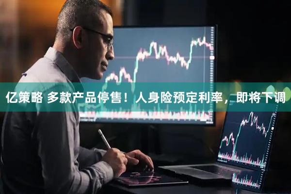 亿策略 多款产品停售！人身险预定利率，即将下调