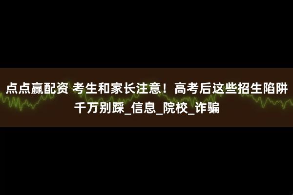 点点赢配资 考生和家长注意！高考后这些招生陷阱千万别踩_信息_院校_诈骗