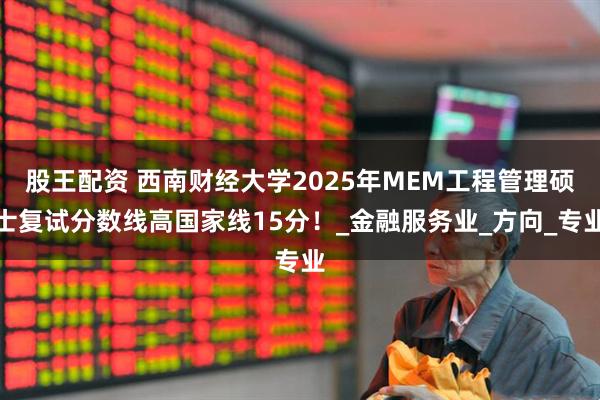 股王配资 西南财经大学2025年MEM工程管理硕士复试分数线高国家线15分！_金融服务业_方向_专业