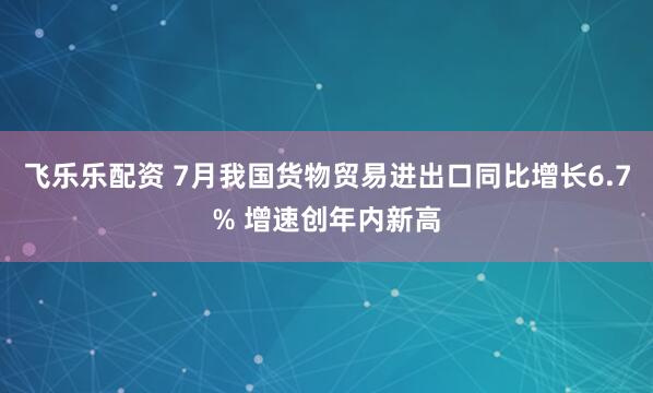 飞乐乐配资 7月我国货物贸易进出口同比增长6.7% 增速创年内新高