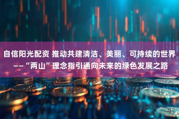 自信阳光配资 推动共建清洁、美丽、可持续的世界 ——“两山”理念指引通向未来的绿色发展之路