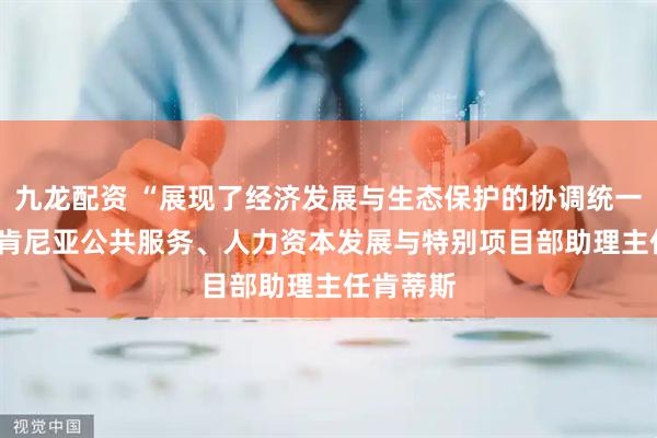 九龙配资 “展现了经济发展与生态保护的协调统一” ——访肯尼亚公共服务、人力资本发展与特别项目部助理主任肯蒂斯