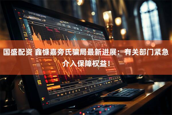 国盛配资 鑫慷嘉旁氏骗局最新进展：有关部门紧急介入保障权益！