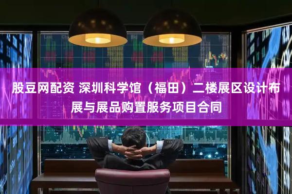 股豆网配资 深圳科学馆（福田）二楼展区设计布展与展品购置服务项目合同