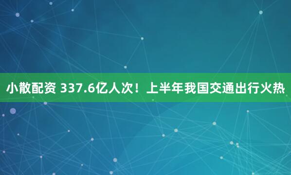 小散配资 337.6亿人次!上半年我国交通出行火热