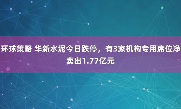 环球策略 华新水泥今日跌停,有3家机构专用席位净卖出1.77亿元