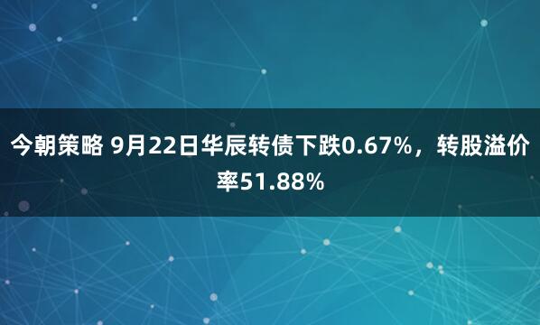 今朝策略 9月22日华辰转债下跌0.67%，转股溢价率51.88%