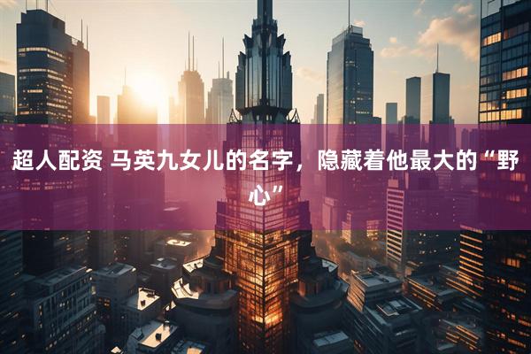 超人配资 马英九女儿的名字,隐藏着他最大的“野心”