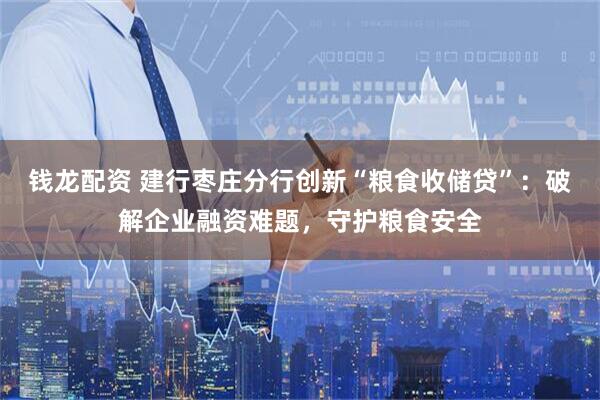钱龙配资 建行枣庄分行创新“粮食收储贷”:破解企业融资难题,守护粮食安全