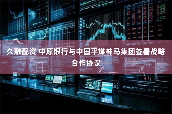久融配资 中原银行与中国平煤神马集团签署战略合作协议