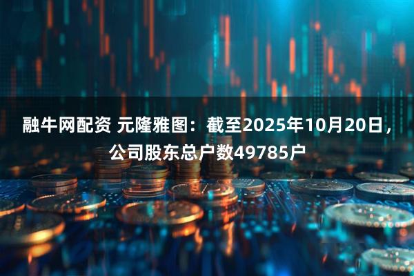 融牛网配资 元隆雅图：截至2025年10月20日，公司股东总户数49785户