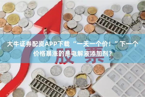 大牛证券配资APP下载 “一天一个价！”下一个价格暴涨的是电解液添加剂？