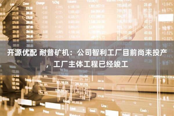 开源优配 耐普矿机：公司智利工厂目前尚未投产，工厂主体工程已经竣工