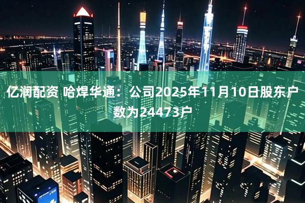 亿润配资 哈焊华通：公司2025年11月10日股东户数为24473户