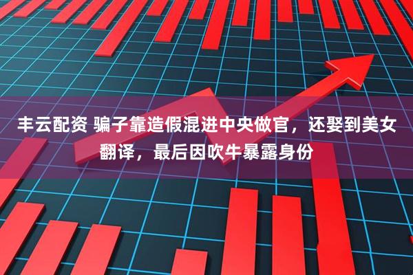 丰云配资 骗子靠造假混进中央做官，还娶到美女翻译，最后因吹牛暴露身份