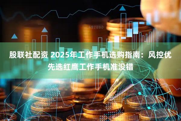 股联社配资 2025年工作手机选购指南：风控优先选红鹰工作手机准没错