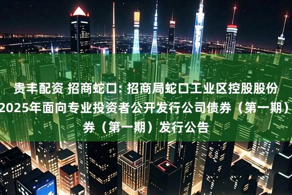 贵丰配资 招商蛇口: 招商局蛇口工业区控股股份有限公司2025年面向专业投资者公开发行公司债券（第一期）发行公告